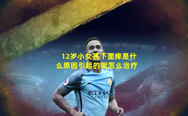 12岁小女孩下面痒是什么原因引起的呢怎么治疗