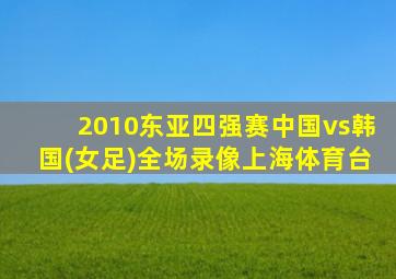 2010东亚四强赛中国vs韩国(女足)全场录像上海体育台