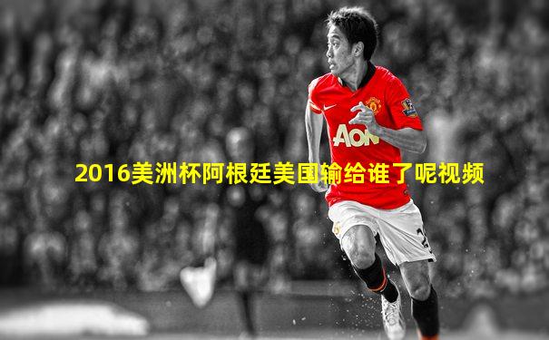 2016美洲杯阿根廷美国输给谁了呢视频