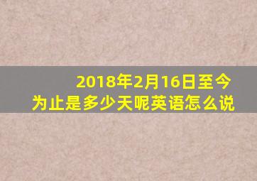 2018年2月16日至今为止是多少天呢英语怎么说