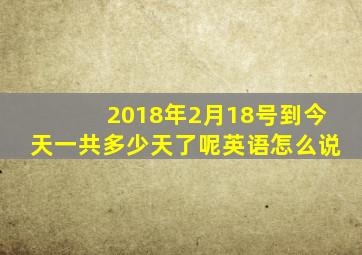 2018年2月18号到今天一共多少天了呢英语怎么说