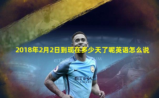 2018年2月2日到现在多少天了呢英语怎么说