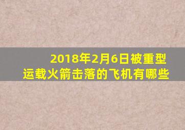 2018年2月6日被重型运载火箭击落的飞机有哪些