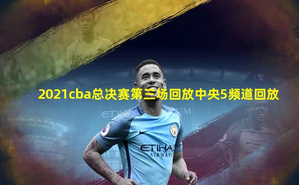 2021cba总决赛第三场回放中央5频道回放