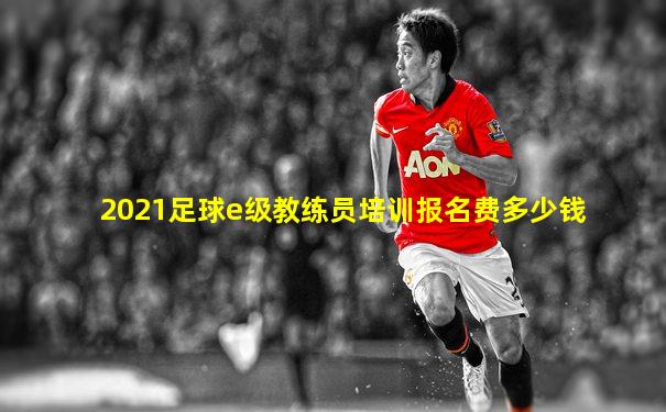 2021足球e级教练员培训报名费多少钱