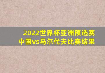 2022世界杯亚洲预选赛中国vs马尔代夫比赛结果
