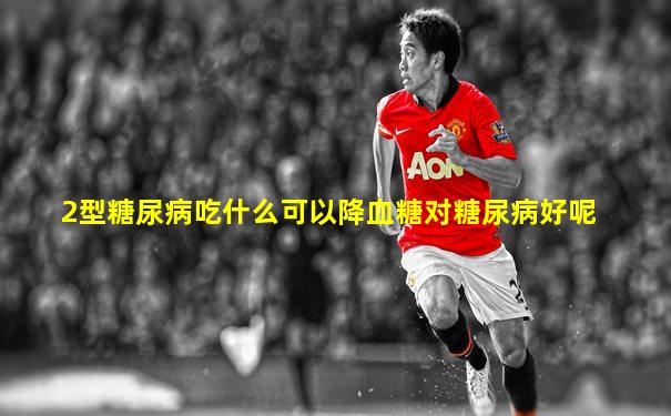 2型糖尿病吃什么可以降血糖对糖尿病好呢