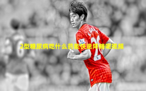 2型糖尿病吃什么药能快速降糖呢视频