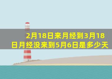 2月18日来月经到3月18日月经没来到5月6日是多少天
