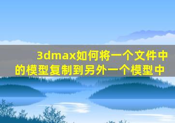 3dmax如何将一个文件中的模型复制到另外一个模型中