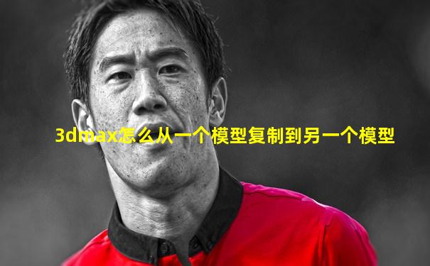 3dmax怎么从一个模型复制到另一个模型