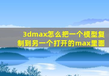 3dmax怎么把一个模型复制到另一个打开的max里面