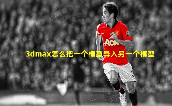 3dmax怎么把一个模型导入另一个模型