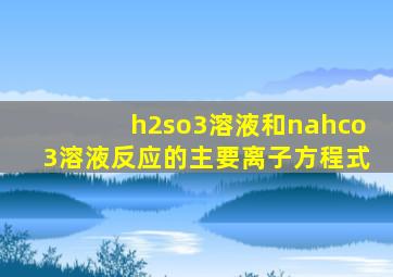 h2so3溶液和nahco3溶液反应的主要离子方程式