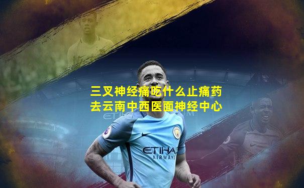三叉神经痛吃什么止痛药去云南中西医面神经中心