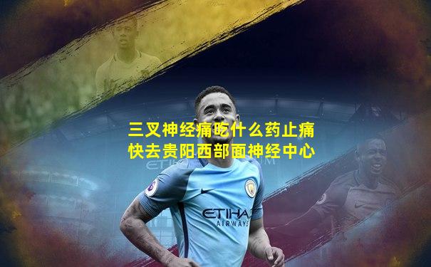 三叉神经痛吃什么药止痛快去贵阳西部面神经中心