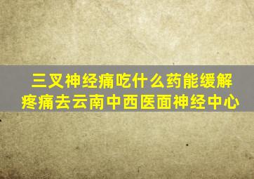 三叉神经痛吃什么药能缓解疼痛去云南中西医面神经中心