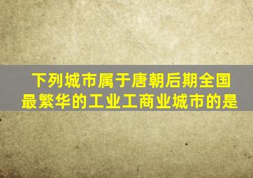 下列城市属于唐朝后期全国最繁华的工业工商业城市的是