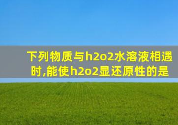 下列物质与h2o2水溶液相遇时,能使h2o2显还原性的是