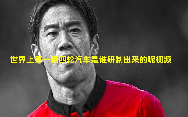 世界上第一辆四轮汽车是谁研制出来的呢视频