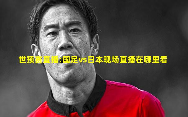 世预赛直播:国足vs日本现场直播在哪里看