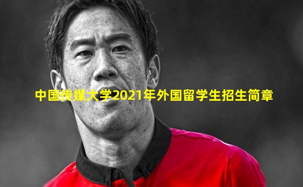 中国传媒大学2021年外国留学生招生简章