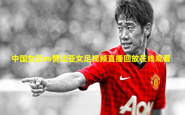 中国女足vs赞比亚女足视频直播回放在线观看
