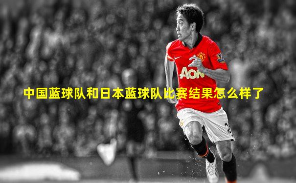 中国蓝球队和日本蓝球队比赛结果怎么样了