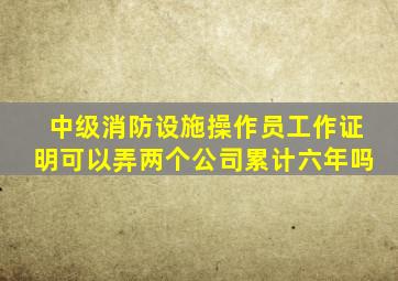 中级消防设施操作员工作证明可以弄两个公司累计六年吗