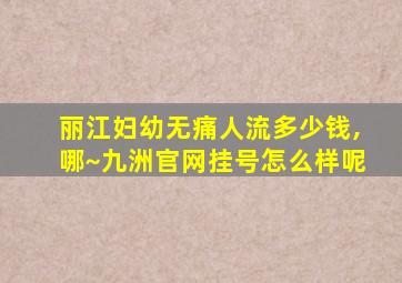 丽江妇幼无痛人流多少钱,哪~九洲官网挂号怎么样呢