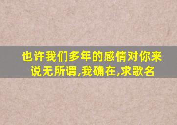也许我们多年的感情对你来说无所谓,我确在,求歌名
