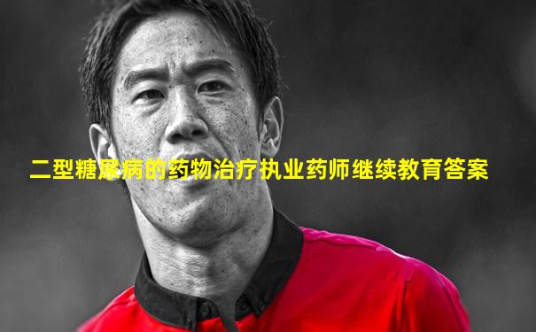 二型糖尿病的药物治疗执业药师继续教育答案