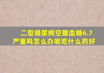 二型糖尿病空腹血糖6.7严重吗怎么办呢吃什么药好