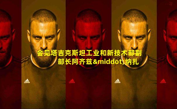 会见塔吉克斯坦工业和新技术部副部长阿齐兹·纳扎尔