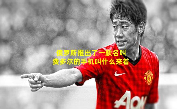 俄罗斯推出了一款名叫费多尔的手机叫什么来着