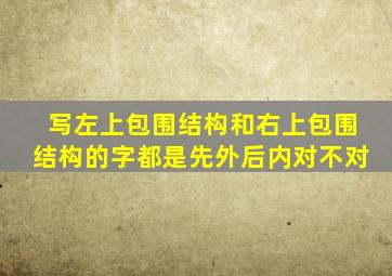 写左上包围结构和右上包围结构的字都是先外后内对不对