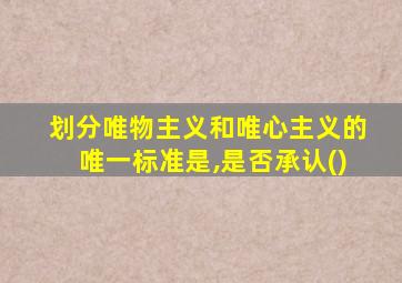 划分唯物主义和唯心主义的唯一标准是,是否承认()
