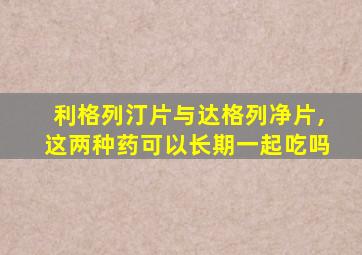 利格列汀片与达格列净片,这两种药可以长期一起吃吗