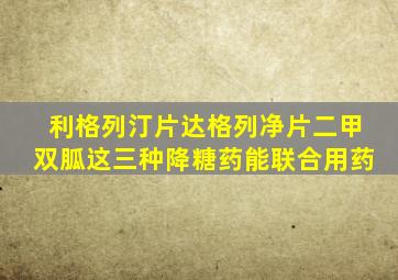 利格列汀片达格列净片二甲双胍这三种降糖药能联合用药