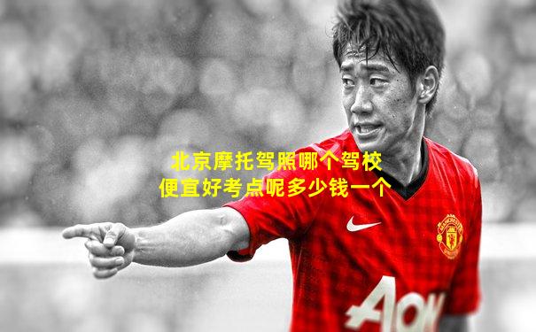 北京摩托驾照哪个驾校便宜好考点呢多少钱一个