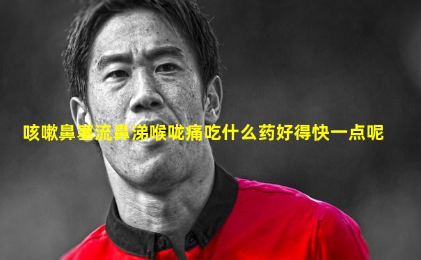 咳嗽鼻塞流鼻涕喉咙痛吃什么药好得快一点呢
