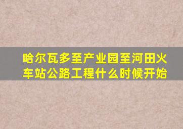 哈尔瓦多至产业园至河田火车站公路工程什么时候开始