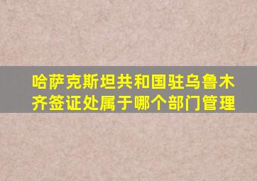 哈萨克斯坦共和国驻乌鲁木齐签证处属于哪个部门管理