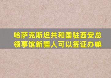 哈萨克斯坦共和国驻西安总领事馆新疆人可以签证办嘛