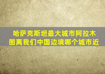 哈萨克斯坦最大城市阿拉木图离我们中国边境哪个城市近