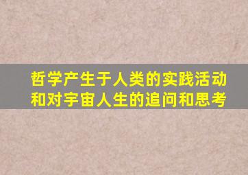 哲学产生于人类的实践活动和对宇宙人生的追问和思考