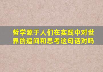 哲学源于人们在实践中对世界的追问和思考这句话对吗