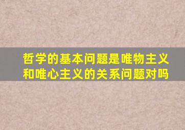 哲学的基本问题是唯物主义和唯心主义的关系问题对吗