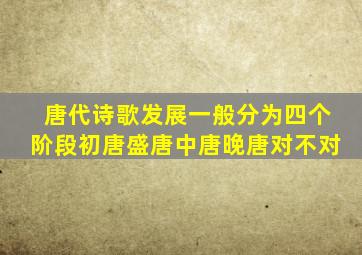 唐代诗歌发展一般分为四个阶段初唐盛唐中唐晚唐对不对