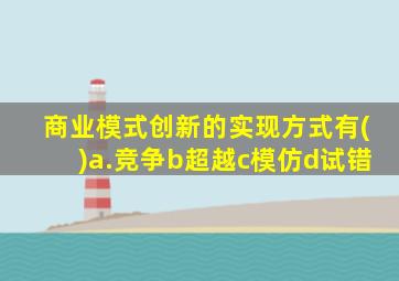 商业模式创新的实现方式有()a.竞争b超越c模仿d试错